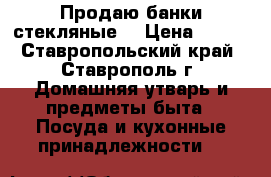 Продаю банки стекляные  › Цена ­ 900 - Ставропольский край, Ставрополь г. Домашняя утварь и предметы быта » Посуда и кухонные принадлежности   